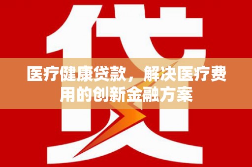 商州医疗健康贷款，解决医疗费用的创新金融方案