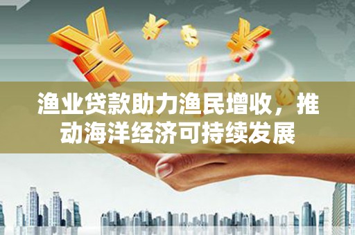 商州渔业贷款助力渔民增收，推动海洋经济可持续发展