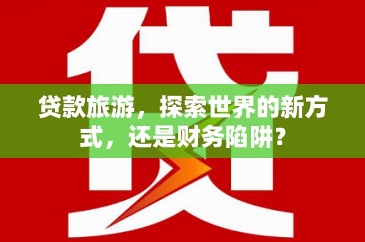 商州贷款旅游，探索世界的新方式，还是财务陷阱？