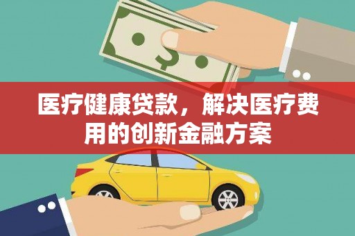 商州医疗健康贷款，解决医疗费用的创新金融方案